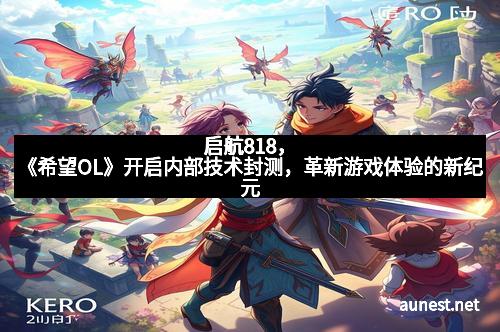 启航818，《希望OL》开启内部技术封测，革新游戏体验的新纪元